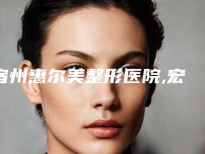 宿州惠尔美整形医院,宏波医疗美容诊所2025排名实力PK