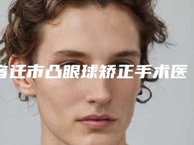 宿迁市凸眼球矫正手术医生上榜名单十强哪几位实力强-宿迁市凸眼球矫正手术医生