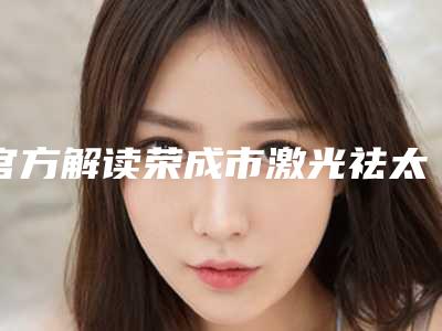 官方解读荣成市激光祛太田痣六强知名医院实力锁定前三,荣成市激光祛太田痣整形医院有哪几家好