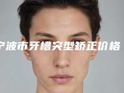 宁波市牙槽突型矫正价格表(费用)全新版火爆上线-宁波市牙槽突型矫正价格