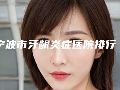 宁波市牙龈炎症医院排行前十更新汇总(宁波市牙龈炎症口腔医院收获好评排榜一)
