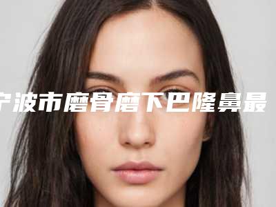 宁波市磨骨磨下巴隆鼻最新整形价格表-宁波市磨骨磨下巴隆鼻均价为62221元