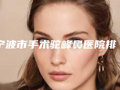 宁波市手术驼峰鼻医院排行前十位详情介绍-宁波市手术驼峰鼻整形医院