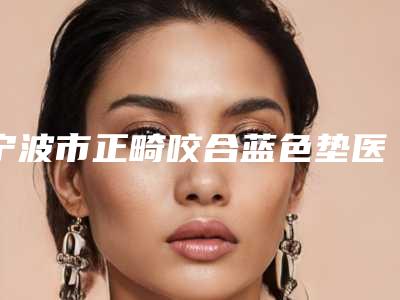宁波市正畸咬合蓝色垫医生在榜清单医生哪几个好-宁波市正畸咬合蓝色垫口腔医生