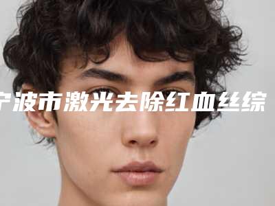 宁波市激光去除红血丝综合实力口碑排行公测-排名靠前宁波市整形医院