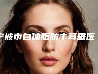 宁波市自体脂肪丰耳垂医院上榜清单top10贴心推荐(慈溪阳明医疗美容整形门诊部年度黑马机构出炉)