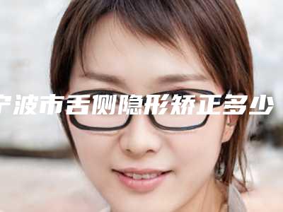 宁波市舌侧隐形矫正多少钱-宁波市舌侧隐形矫正医院在榜清单十强对外公示
