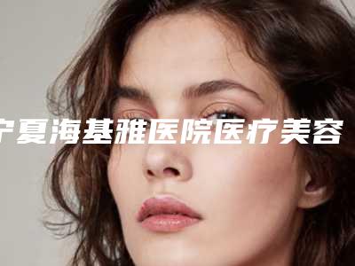 宁夏海基雅医院医疗美容整形科与银川壹美咖疗美容诊所地址在哪收费价格表