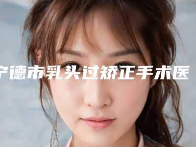 宁德市乳头过矫正手术医院在榜清单前十佳了解(福鼎鸿熙妍医疗美容诊所2025价格表清单透明)