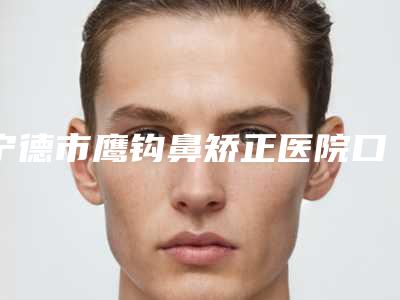 宁德市鹰钩鼻矫正医院口碑排行榜前十强哪家技术牛-排名靠前宁德市整形医院