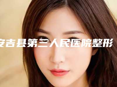 安吉县第三人民医院整形外科,湖州鑫伊妍(韩辰忆美)医疗美容门诊部口碑技术对比出炉