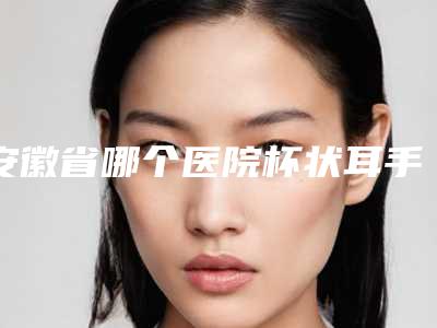 安徽省哪个医院杯状耳手术好(池州伊尚美整形美容实力出众)