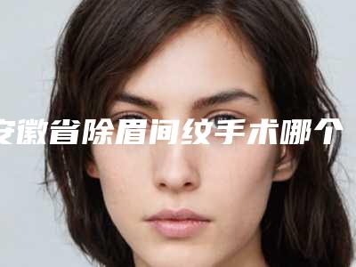 安徽省除眉间纹手术哪个医生好-安徽省除眉间纹手术专家排名前十位大综合汇总