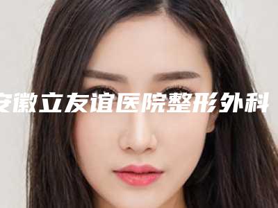 安徽立友谊医院整形外科,合肥童颜美医疗美容口碑、实力充分PK