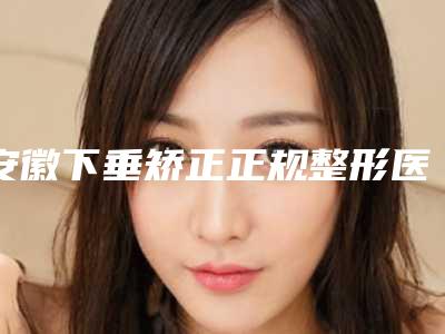 安徽下垂矫正正规整形医院2025年排名榜单!