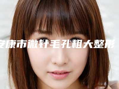 安康市微针毛孔粗大整形医院(安康青美医疗美容诊所包揽前四强)