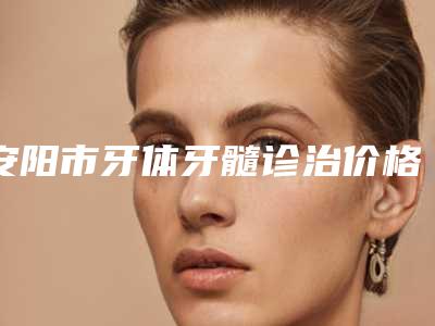 安阳市牙体牙髓诊治价格(费用)清单全新版大公开-安阳市牙体牙髓诊治价格