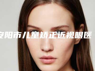 安阳市儿童矫正近视眼医生在榜名单推荐十个口碑好实力强的医生-放心选-姜春兰医生从评价及价格看选他们真不后悔