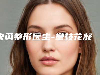 宋勇整形医生-攀枝花凝美医疗美容整形诊所宋勇医师效果太绝了