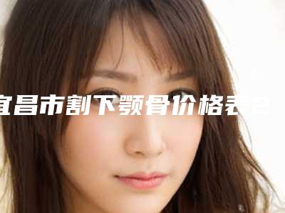 宜昌市割下颚骨价格表2025新版本首次曝光-均价割下颚骨15752元