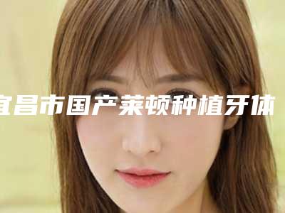 宜昌市国产莱顿种植牙体大概多少钱-宜昌市国产莱顿种植牙体医院上榜名单top10强笔者亲测