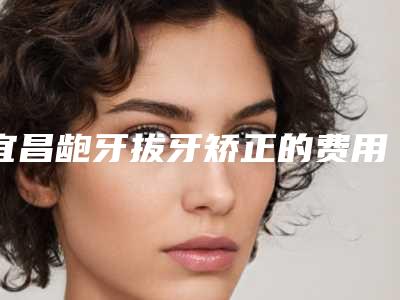 宜昌龅牙拔牙矫正的费用和什么条件相关