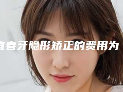 宜春牙隐形矫正的费用为什么会有不同