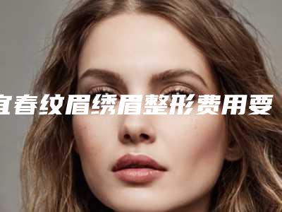 宜春纹眉绣眉整形费用要多少「宜春纹眉绣眉费用和什么有关呢」