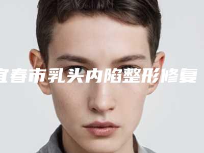 宜春市乳头内陷整形修复整形医院(徐赵庆医疗美容值得收藏)