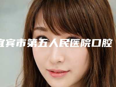 宜宾市第五人民医院口腔科好吗-价格表2025新get