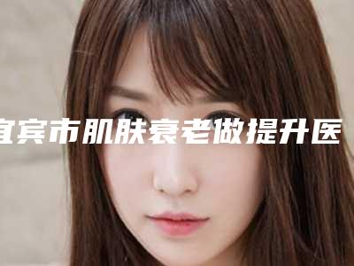 宜宾市肌肤衰老做提升医院口碑榜已定-宜宾尤韵医疗美容诊所医美公立私立汇总