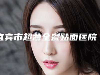 宜宾市超薄全瓷贴面医院上榜清单进行挑选（宜宾佳禾口腔诊所技术点评 资料一览）