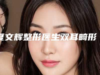 夏文辉整形医生双耳畸形封闭口碑享不停-襄阳夏文辉医疗美容诊所