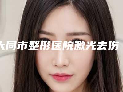 大同市整形医院激光去伤疤手术医院(大同市激光去伤疤手术医院排名榜产生)