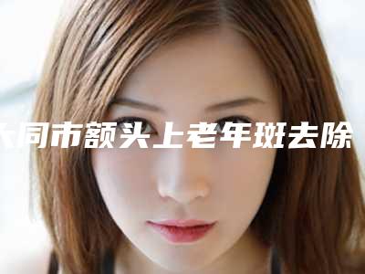 大同市额头上老年斑去除医生在榜名单top10强实力解读-大同市额头上老年斑去除医生