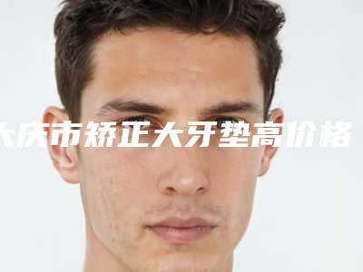 大庆市矫正大牙垫高价格(价目)2025版官宣辣-大庆市矫正大牙垫高价格