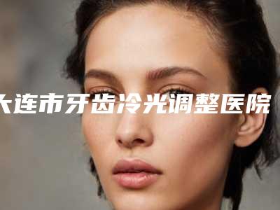大连市牙齿冷光调整医院上榜清单top10网友良心盛赞(大连市牙齿冷光调整口腔医院点着看价格表_技术)