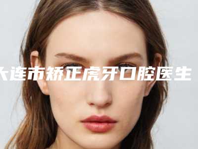 大连市矫正虎牙口腔医生在榜名单前十佳悉数盘点