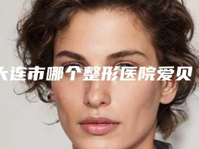 大连市哪个整形医院爱贝芙美容比较好(大连星海科美医疗大牌子资质各方面放心~)