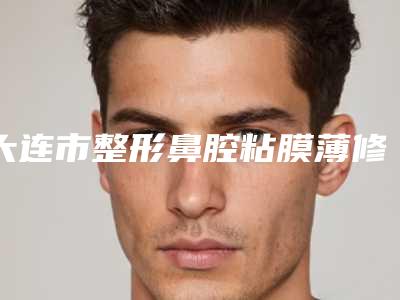 大连市整形鼻腔粘膜薄修复医院哪家实力好-大连市第三人民医院口碑实力兼具