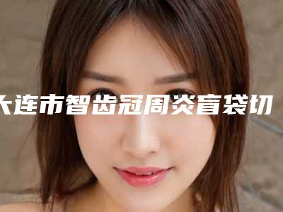 大连市智齿冠周炎盲袋切除医院排名前十深入盘点(大连市智齿冠周炎盲袋切除口腔医院能独当一面)