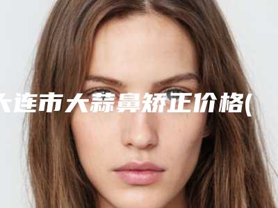 大连市大蒜鼻矫正价格(收费标准)口碑全新一览-大连市大蒜鼻矫正大概费用是多少钱