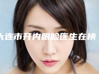 大连市开内眼睑医生在榜名单前十佳医美医生诞生-大连市开内眼睑整形医生