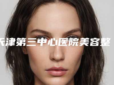 天津第三中心医院美容整形科,天津海滨人民医院技术口碑一对一了解