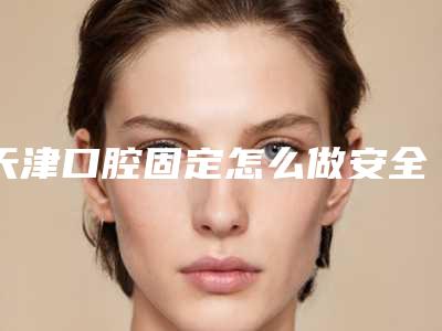 天津口腔固定怎么做安全_天津口腔固定安全又自然