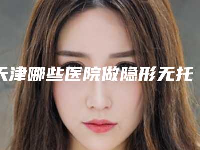 天津哪些医院做隐形无托槽矫正效果好?