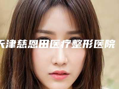 天津慈恩田医疗整形医院,天津名媛医疗美容诊所公立私立pk详情