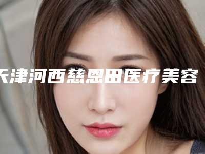 天津河西慈恩田医疗美容整形医院,天津熙朵医疗美容门诊部哪家整形最好