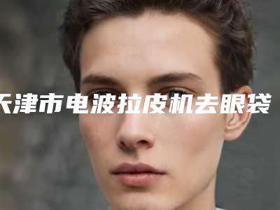 天津市电波拉皮机去眼袋医院排行哪个好(天津星球肌密医学美容诊所口碑有保障)