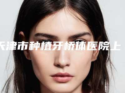 天津市种植牙桥体医院上榜名单哪里实力强(天津市种植牙桥体口腔医院技术强势入围)